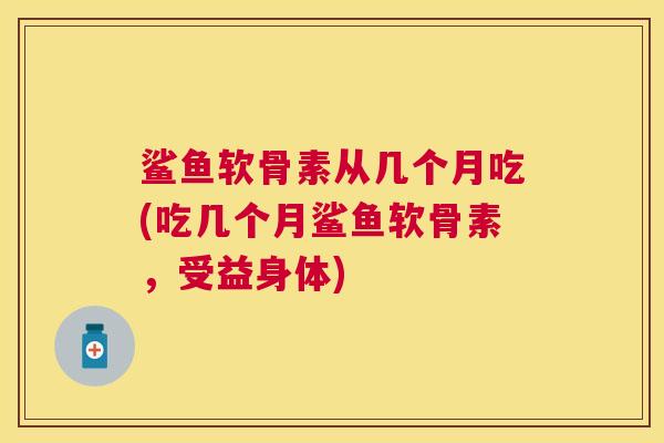 鲨鱼软骨素从几个月吃(吃几个月鲨鱼软骨素，受益身体)