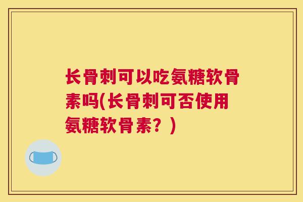 长骨刺可以吃氨糖软骨素吗(长骨刺可否使用氨糖软骨素？)