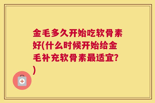金毛多久开始吃软骨素好(什么时候开始给金毛补充软骨素最适宜？)