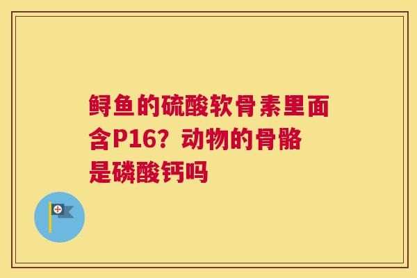 鲟鱼的硫酸软骨素里面含P16？动物的骨骼是磷酸钙吗