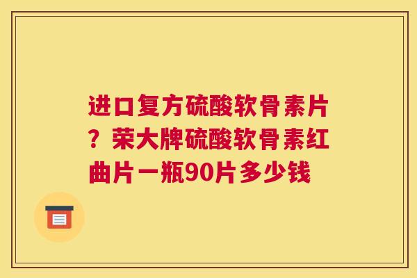进口复方硫酸软骨素片？荣大牌硫酸软骨素红曲片一瓶90片多少钱