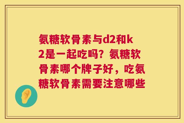 氨糖软骨素与d2和k2是一起吃吗？氨糖软骨素哪个牌子好，吃氨糖软骨素需要注意哪些