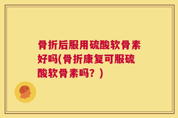 骨折后服用硫酸软骨素好吗(骨折康复可服硫酸软骨素吗？)