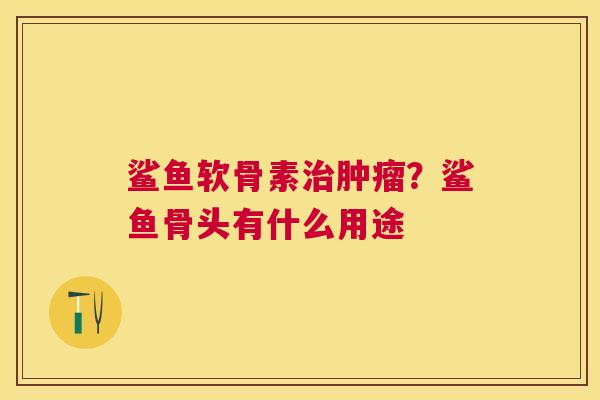 鲨鱼软骨素治肿瘤？鲨鱼骨头有什么用途