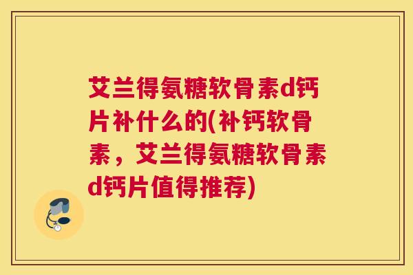 艾兰得氨糖软骨素d钙片补什么的(补钙软骨素，艾兰得氨糖软骨素d钙片值得推荐)