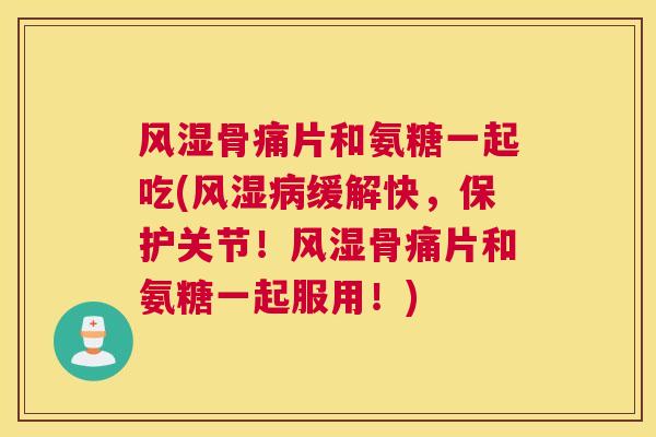 骨痛片和氨糖一起吃(缓解快，保护关节！骨痛片和氨糖一起服用！)