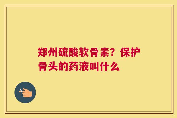 郑州硫酸软骨素？保护骨头的药液叫什么