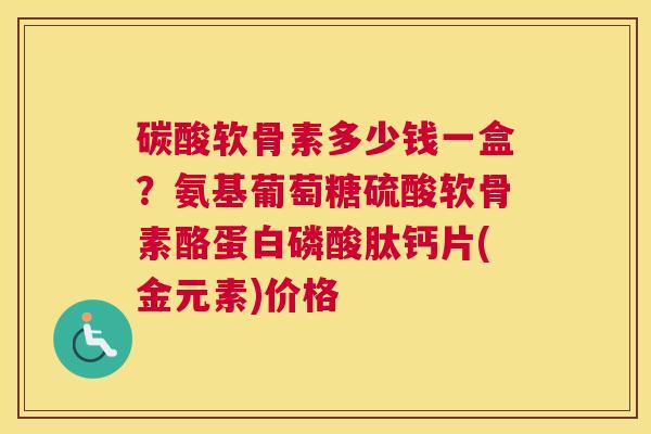 碳酸软骨素多少钱一盒？氨基葡萄糖硫酸软骨素酪蛋白磷酸肽钙片(金元素)价格
