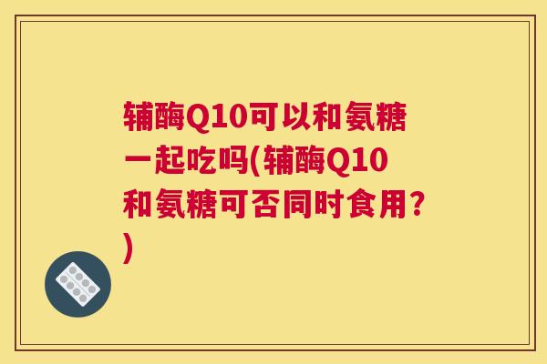 辅酶Q10可以和氨糖一起吃吗(辅酶Q10和氨糖可否同时食用？)