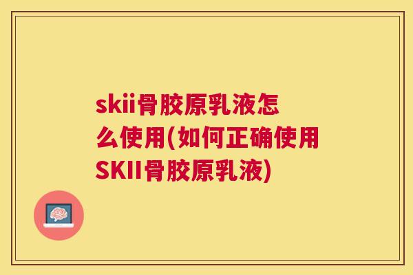 skii骨胶原乳液怎么使用(如何正确使用SKII骨胶原乳液) skii骨胶原乳液怎么使用(如何正确使用SKII骨胶原乳液)