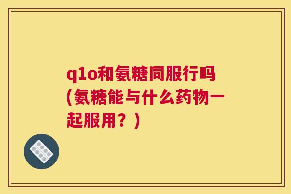 q1o和氨糖同服行吗(氨糖能与什么药物一起服用？)