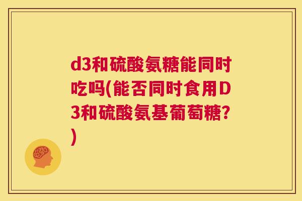 d3和硫酸氨糖能同时吃吗(能否同时食用D3和硫酸氨基葡萄糖？)