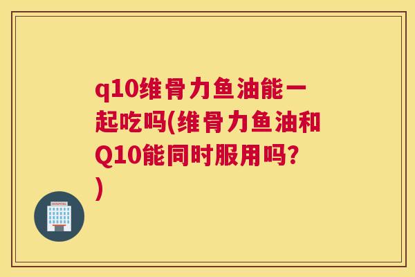 q10维骨力鱼油能一起吃吗(维骨力鱼油和Q10能同时服用吗？)