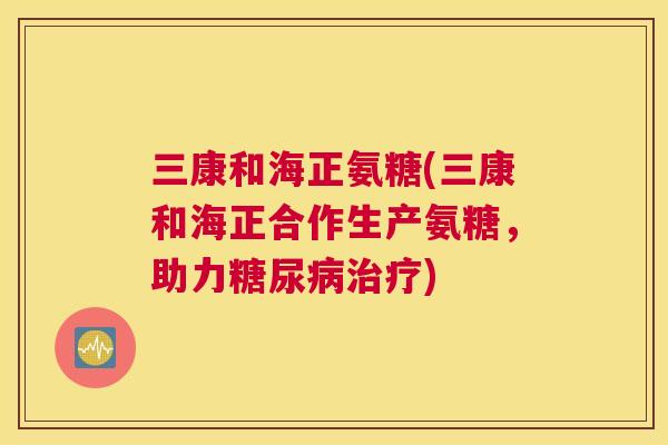 三康和海正氨糖(三康和海正合作生产氨糖，助力糖尿病治疗)