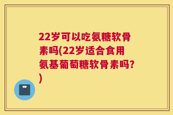 22岁可以吃氨糖软骨素吗(22岁适合食用氨基葡萄糖软骨素吗？)