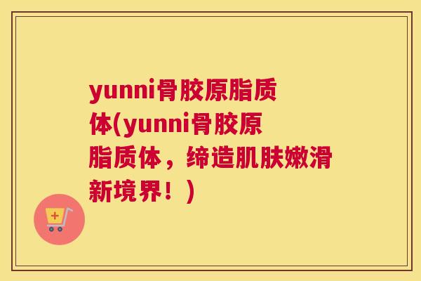 yunni骨胶原脂质体(yunni骨胶原脂质体，缔造肌肤嫩滑新境界！)
