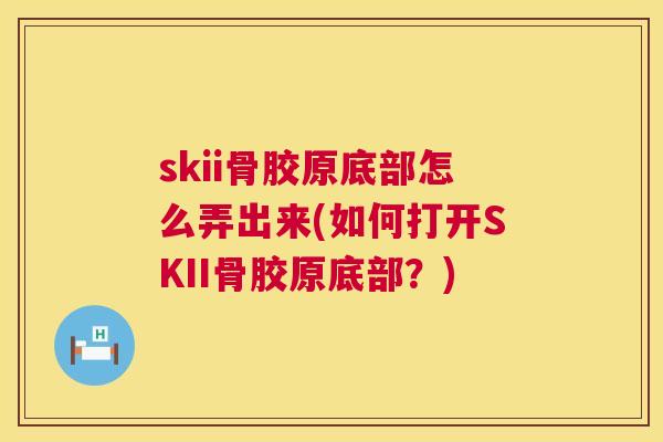 skii骨胶原底部怎么弄出来(如何打开SKII骨胶原底部？)