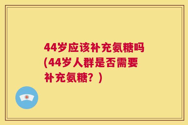 44岁应该补充氨糖吗(44岁人群是否需要补充氨糖？)