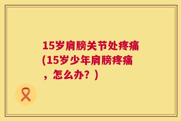 15岁肩膀关节处疼痛(15岁少年肩膀疼痛，怎么办？)