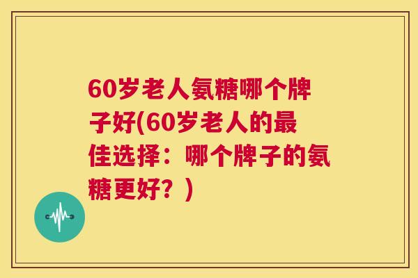 60岁老人氨糖哪个牌子好(60岁老人的最佳选择：哪个牌子的氨糖更好？)