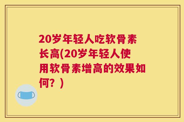 20岁年轻人吃软骨素长高(20岁年轻人使用软骨素增高的效果如何？)