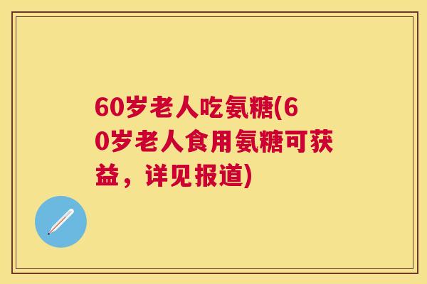 60岁老人吃氨糖(60岁老人食用氨糖可获益，详见报道)