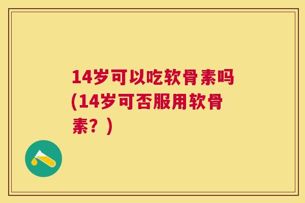 14岁可以吃软骨素吗(14岁可否服用软骨素？)