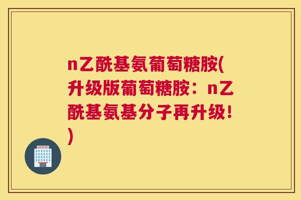 n乙酰基氨葡萄糖胺(升级版葡萄糖胺：n乙酰基氨基分子再升级！)