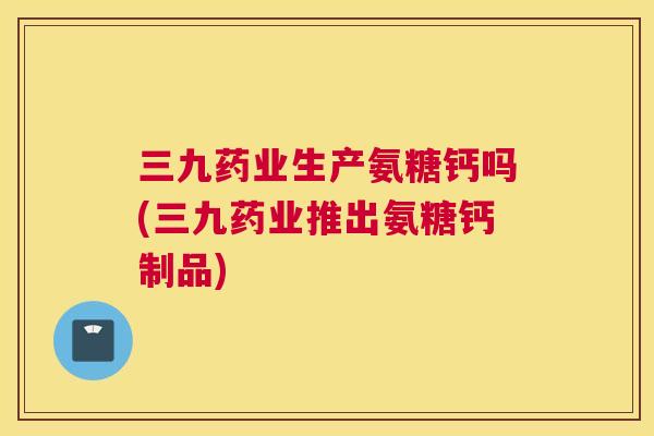 三九药业生产氨糖钙吗(三九药业推出氨糖钙制品)