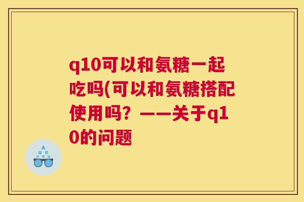 q10可以和氨糖一起吃吗(可以和氨糖搭配使用吗？——关于q10的问题
