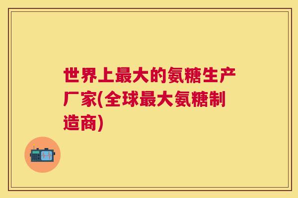 世界上大的氨糖生产厂家(全球大氨糖制造商) 世界上大的氨糖生产厂家(全球大氨糖制造商)