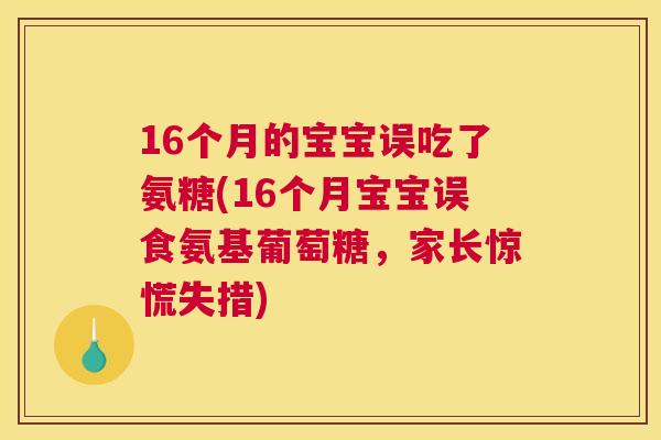 16个月的宝宝误吃了氨糖(16个月宝宝误食氨基葡萄糖，家长惊慌失措)