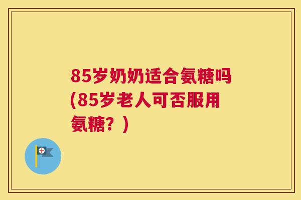 85岁奶奶适合氨糖吗(85岁老人可否服用氨糖？)