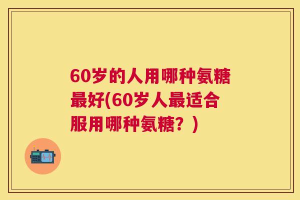 60岁的人用哪种氨糖最好(60岁人最适合服用哪种氨糖？)