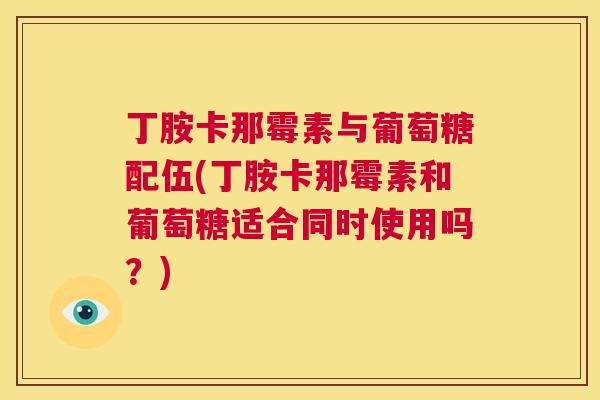 丁胺卡那霉素与葡萄糖配伍(丁胺卡那霉素和葡萄糖适合同时使用吗？)