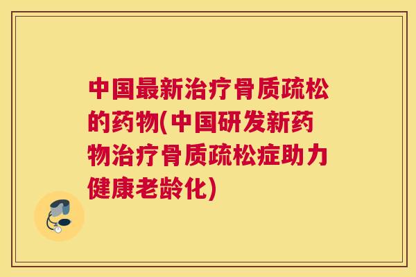 中国最新治疗骨质疏松的药物(中国研发新药物治疗骨质疏松症助力健康老龄化)