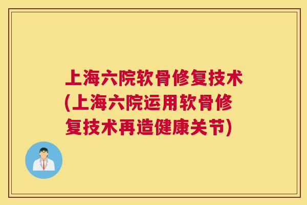 上海六院软骨修复技术(上海六院运用软骨修复技术再造健康关节)