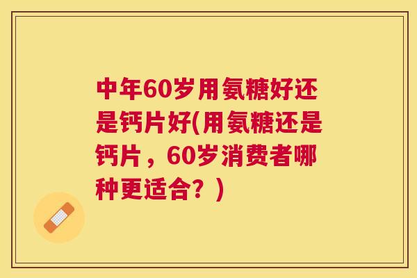 中年60岁用氨糖好还是钙片好(用氨糖还是钙片，60岁消费者哪种更适合？)