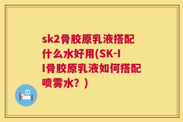 sk2骨胶原乳液搭配什么水好用(SK-II骨胶原乳液如何搭配喷雾水？)