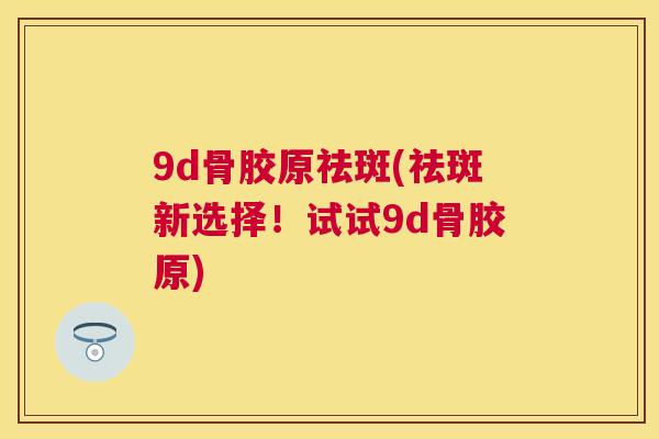 9d骨胶原祛斑(祛斑新选择！试试9d骨胶原)