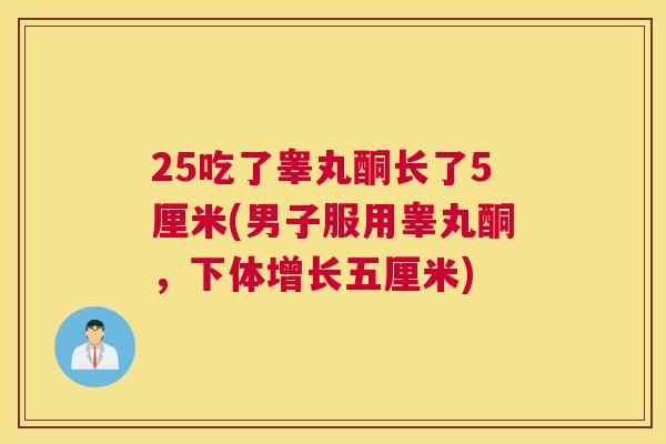 25吃了睾丸酮长了5厘米(男子服用睾丸酮，下体增长五厘米)
