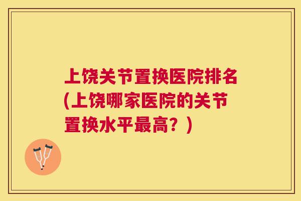上饶关节置换医院排名(上饶哪家医院的关节置换水平最高？)