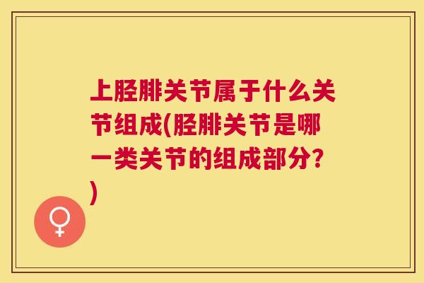 上胫腓关节属于什么关节组成(胫腓关节是哪一类关节的组成部分？)