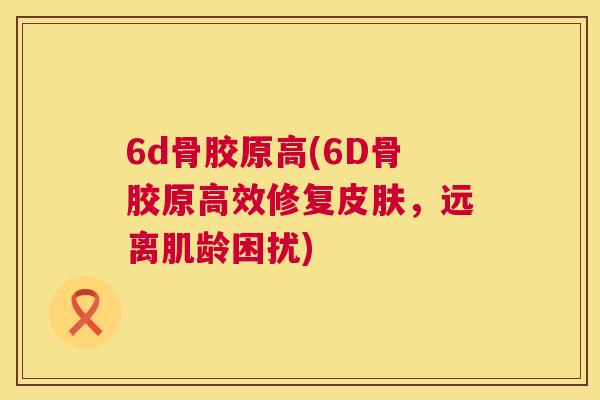 6d骨胶原高(6D骨胶原高效修复皮肤,远离肌龄困扰)