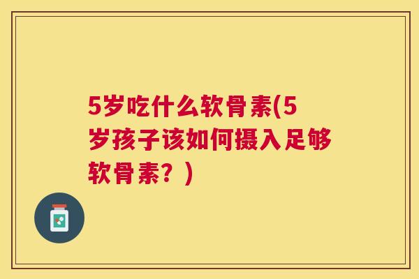 5岁吃什么软骨素(5岁孩子该如何摄入足够软骨素？)