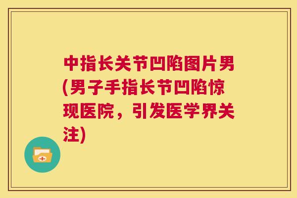 中指长关节凹陷图片男(男子手指长节凹陷惊现医院，引发医学界关注)
