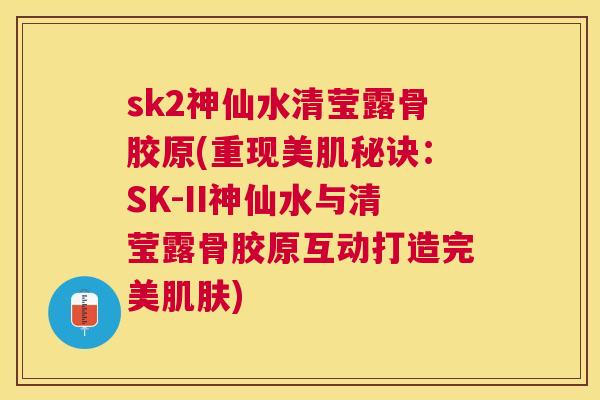 sk2神仙水清莹露骨胶原(重现美肌秘诀：SK-II神仙水与清莹露骨胶原互动打造完美肌肤)