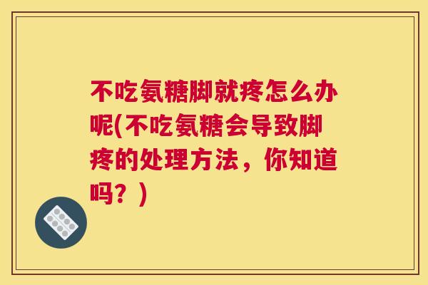 不吃氨糖脚就疼怎么办呢(不吃氨糖会导致脚疼的处理方法，你知道吗？)