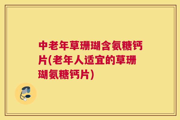 中老年草珊瑚含氨糖钙片(老年人适宜的草珊瑚氨糖钙片)