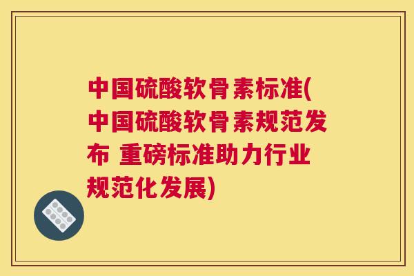 中国硫酸软骨素标准(中国硫酸软骨素规范发布 重磅标准助力行业规范化发展)